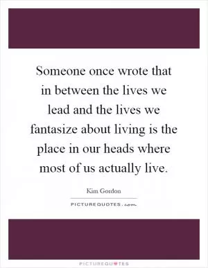 Someone once wrote that in between the lives we lead and the lives we fantasize about living is the place in our heads where most of us actually live Picture Quote #1