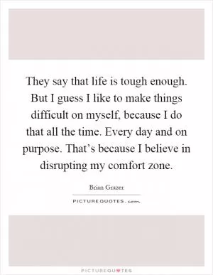 They say that life is tough enough. But I guess I like to make things difficult on myself, because I do that all the time. Every day and on purpose. That’s because I believe in disrupting my comfort zone Picture Quote #1