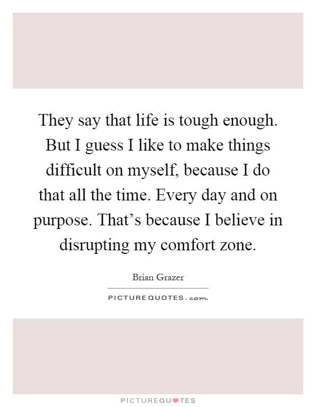 They say that life is tough enough. But I guess I like to make things difficult on myself, because I do that all the time. Every day and on purpose. That's because I believe in disrupting my comfort zone Picture Quote #1