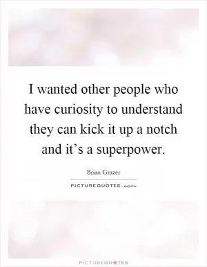 I wanted other people who have curiosity to understand they can kick it up a notch and it’s a superpower Picture Quote #1