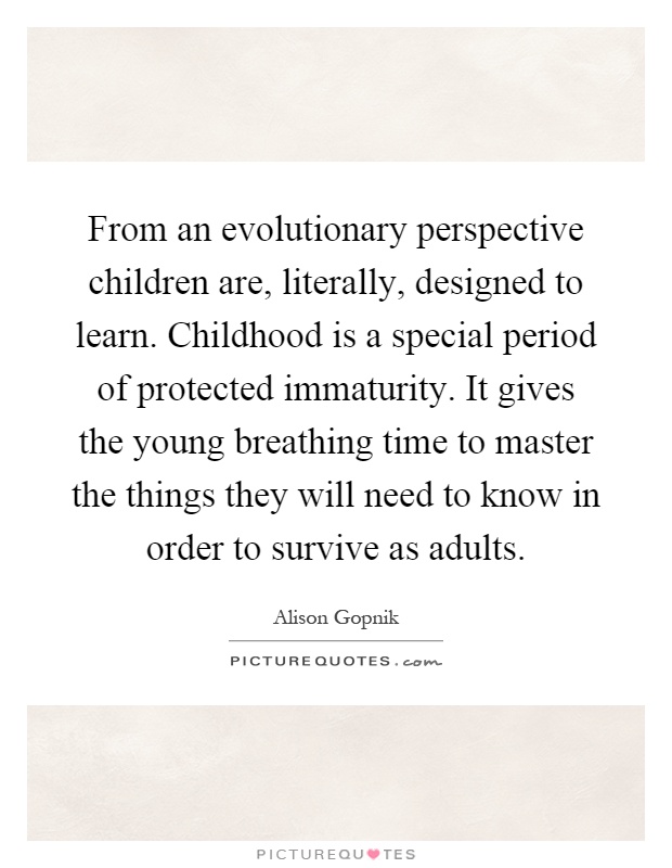 From an evolutionary perspective children are, literally, designed to learn. Childhood is a special period of protected immaturity. It gives the young breathing time to master the things they will need to know in order to survive as adults Picture Quote #1