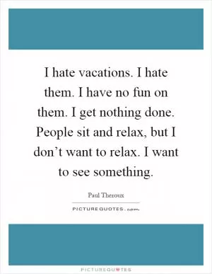 I hate vacations. I hate them. I have no fun on them. I get nothing done. People sit and relax, but I don’t want to relax. I want to see something Picture Quote #1