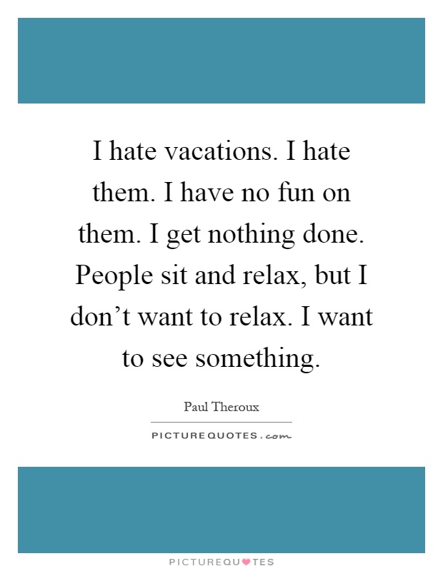 I hate vacations. I hate them. I have no fun on them. I get nothing done. People sit and relax, but I don't want to relax. I want to see something Picture Quote #1