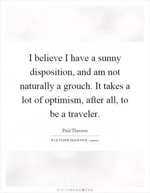 I believe I have a sunny disposition, and am not naturally a grouch. It takes a lot of optimism, after all, to be a traveler Picture Quote #1
