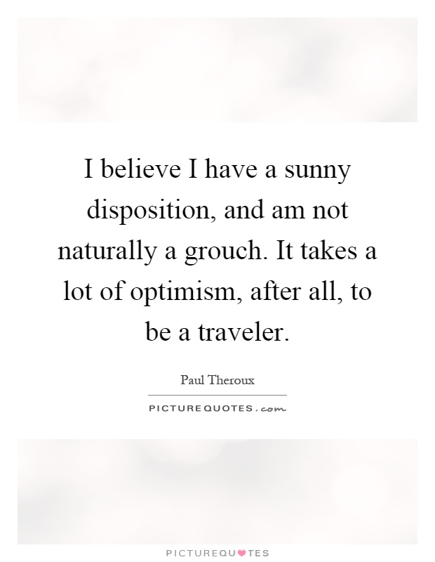 I believe I have a sunny disposition, and am not naturally a grouch. It takes a lot of optimism, after all, to be a traveler Picture Quote #1