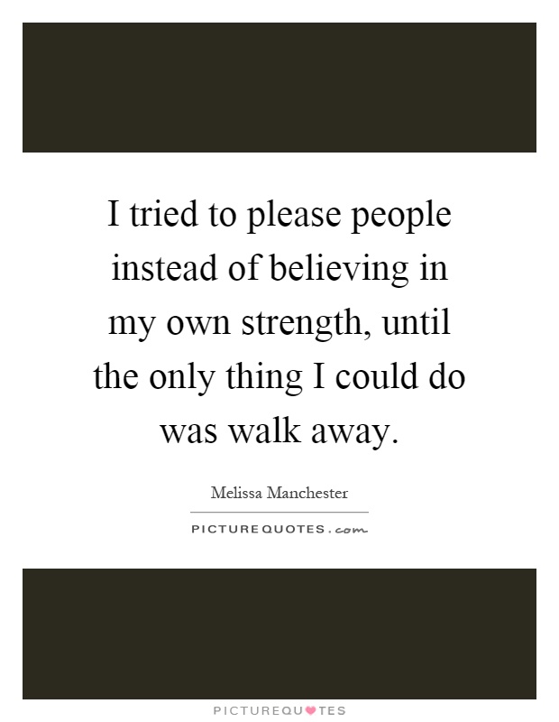 I tried to please people instead of believing in my own strength, until the only thing I could do was walk away Picture Quote #1