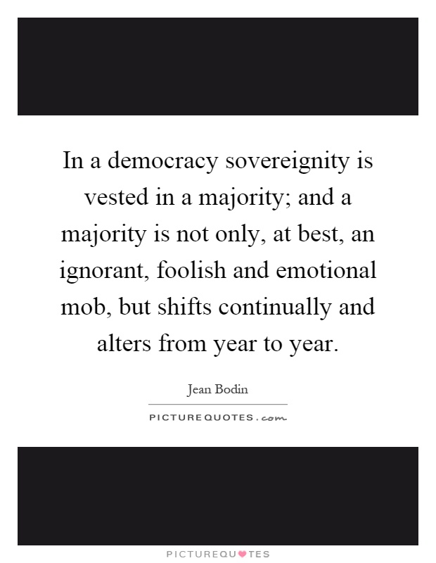 In a democracy sovereignity is vested in a majority; and a majority is not only, at best, an ignorant, foolish and emotional mob, but shifts continually and alters from year to year Picture Quote #1