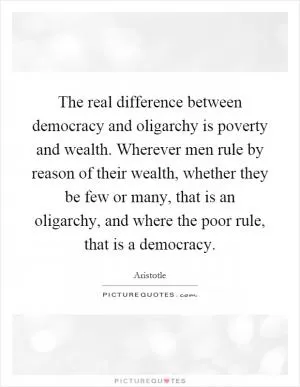 The real difference between democracy and oligarchy is poverty and wealth. Wherever men rule by reason of their wealth, whether they be few or many, that is an oligarchy, and where the poor rule, that is a democracy Picture Quote #1