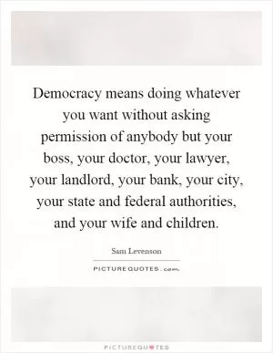 Democracy means doing whatever you want without asking permission of anybody but your boss, your doctor, your lawyer, your landlord, your bank, your city, your state and federal authorities, and your wife and children Picture Quote #1