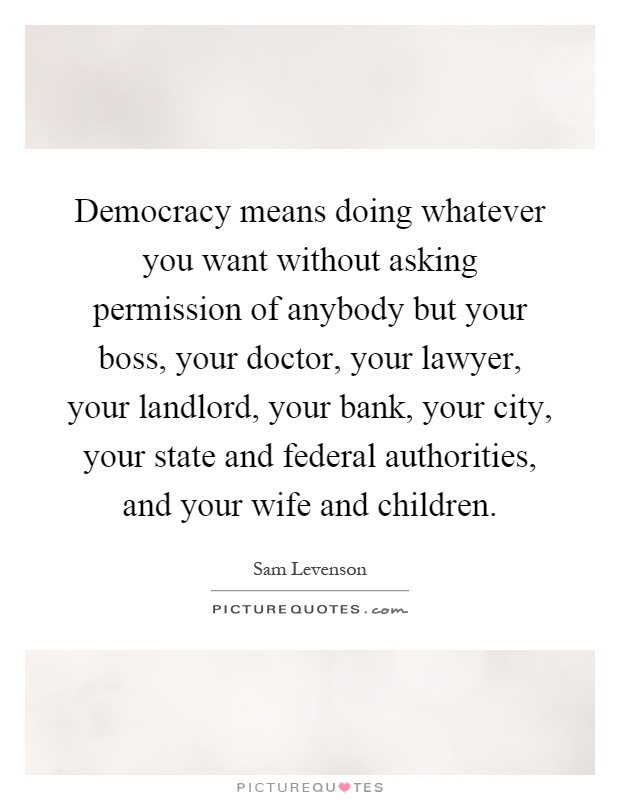 Democracy means doing whatever you want without asking permission of anybody but your boss, your doctor, your lawyer, your landlord, your bank, your city, your state and federal authorities, and your wife and children Picture Quote #1