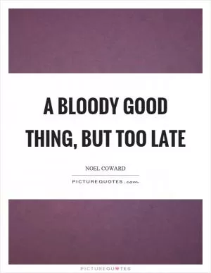 A bloody good thing, but too late Picture Quote #1