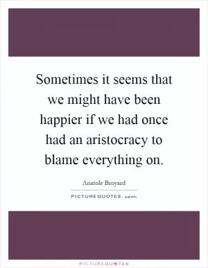 Sometimes it seems that we might have been happier if we had once had an aristocracy to blame everything on Picture Quote #1