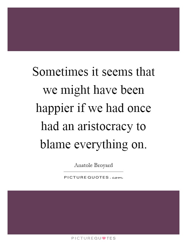 Sometimes it seems that we might have been happier if we had once had an aristocracy to blame everything on Picture Quote #1