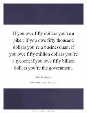 If you owe fifty dollars you’re a piker; if you owe fifty thousand dollars you’re a businessman; if you owe fifty million dollars you’re a tycoon; if you owe fifty billion dollars you’re the government Picture Quote #1