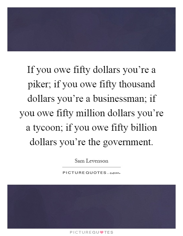 If you owe fifty dollars you're a piker; if you owe fifty thousand dollars you're a businessman; if you owe fifty million dollars you're a tycoon; if you owe fifty billion dollars you're the government Picture Quote #1