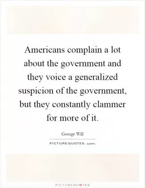 Americans complain a lot about the government and they voice a generalized suspicion of the government, but they constantly clammer for more of it Picture Quote #1