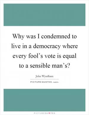 Why was I condemned to live in a democracy where every fool’s vote is equal to a sensible man’s? Picture Quote #1
