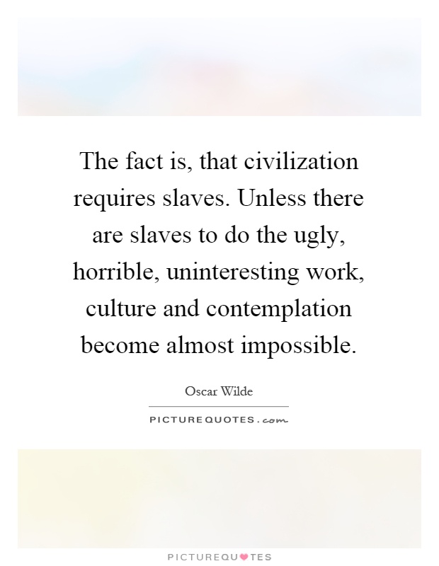 The fact is, that civilization requires slaves. Unless there are slaves to do the ugly, horrible, uninteresting work, culture and contemplation become almost impossible Picture Quote #1