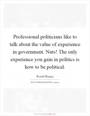 Professional politicians like to talk about the value of experience in government. Nuts! The only experience you gain in politics is how to be political Picture Quote #1