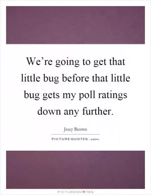 We’re going to get that little bug before that little bug gets my poll ratings down any further Picture Quote #1