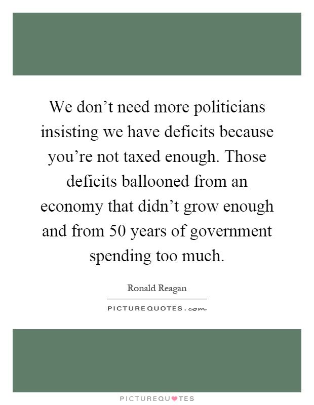 We don't need more politicians insisting we have deficits because you're not taxed enough. Those deficits ballooned from an economy that didn't grow enough and from 50 years of government spending too much Picture Quote #1