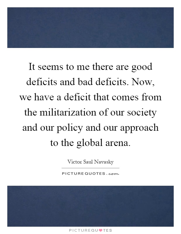 It seems to me there are good deficits and bad deficits. Now, we have a deficit that comes from the militarization of our society and our policy and our approach to the global arena Picture Quote #1