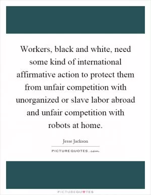 Workers, black and white, need some kind of international affirmative action to protect them from unfair competition with unorganized or slave labor abroad and unfair competition with robots at home Picture Quote #1
