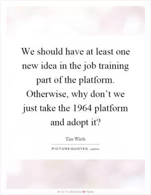 We should have at least one new idea in the job training part of the platform. Otherwise, why don’t we just take the 1964 platform and adopt it? Picture Quote #1