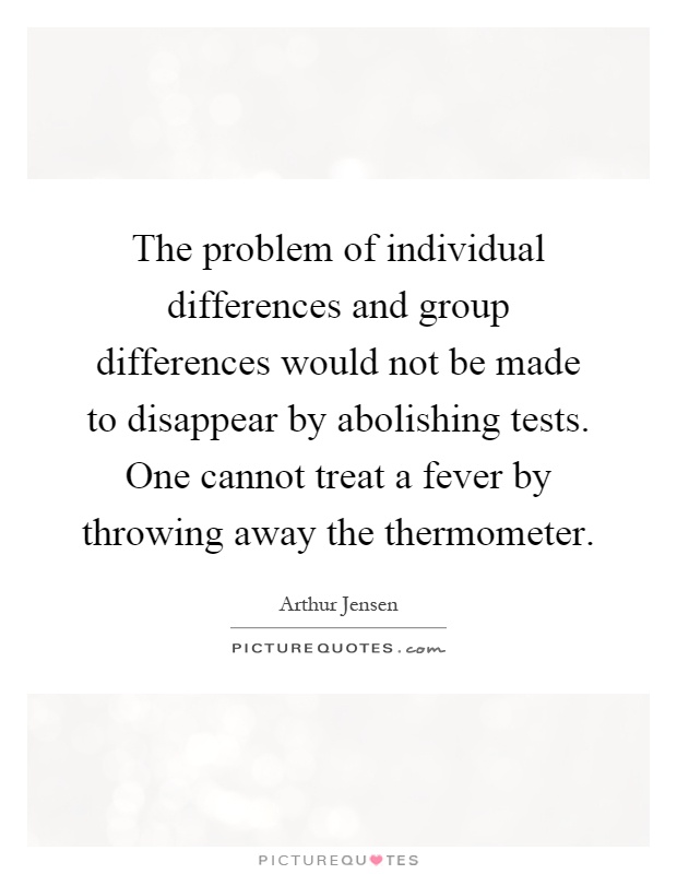 The problem of individual differences and group differences would not be made to disappear by abolishing tests. One cannot treat a fever by throwing away the thermometer Picture Quote #1