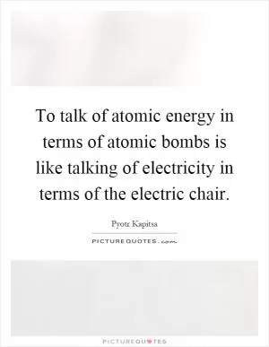 To talk of atomic energy in terms of atomic bombs is like talking of electricity in terms of the electric chair Picture Quote #1