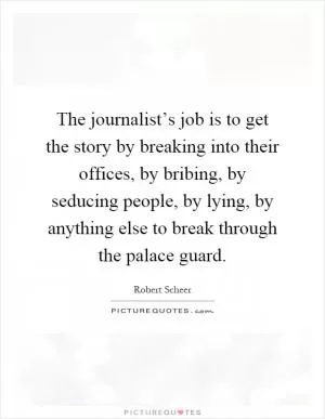 The journalist’s job is to get the story by breaking into their offices, by bribing, by seducing people, by lying, by anything else to break through the palace guard Picture Quote #1
