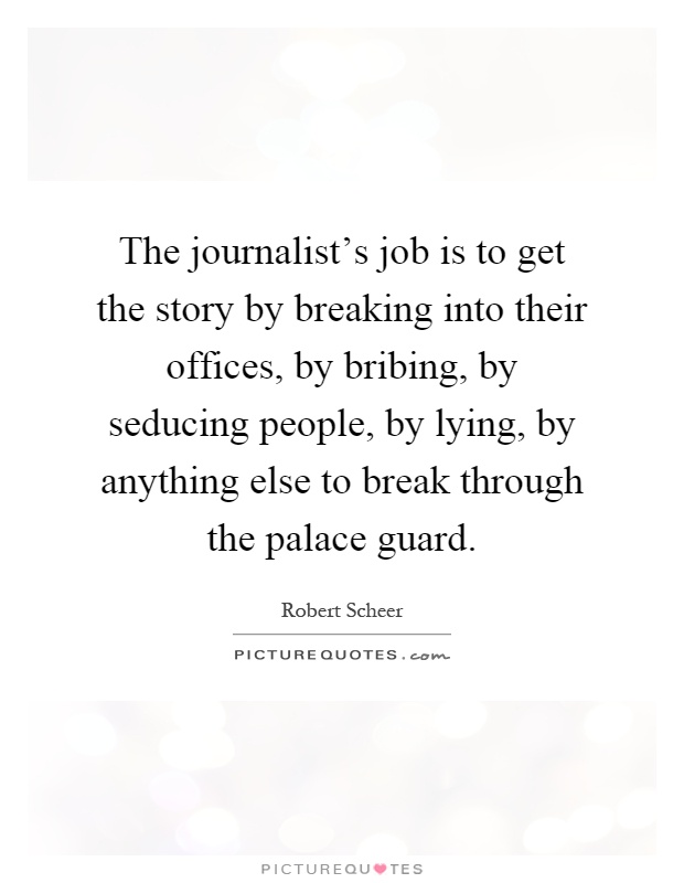 The journalist's job is to get the story by breaking into their offices, by bribing, by seducing people, by lying, by anything else to break through the palace guard Picture Quote #1
