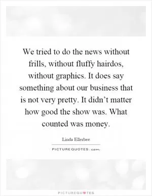 We tried to do the news without frills, without fluffy hairdos, without graphics. It does say something about our business that is not very pretty. It didn’t matter how good the show was. What counted was money Picture Quote #1