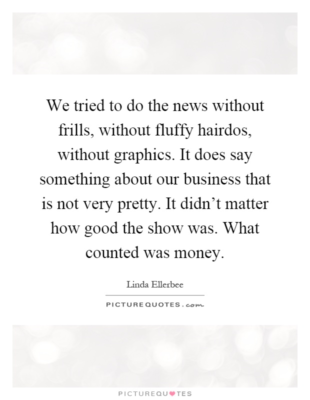 We tried to do the news without frills, without fluffy hairdos, without graphics. It does say something about our business that is not very pretty. It didn't matter how good the show was. What counted was money Picture Quote #1