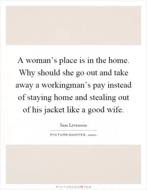 A woman’s place is in the home. Why should she go out and take away a workingman’s pay instead of staying home and stealing out of his jacket like a good wife Picture Quote #1