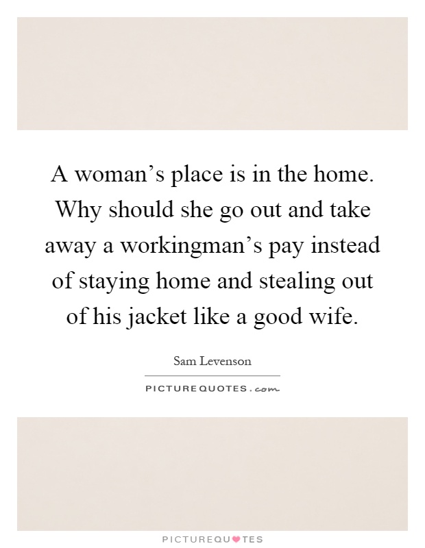 A woman's place is in the home. Why should she go out and take away a workingman's pay instead of staying home and stealing out of his jacket like a good wife Picture Quote #1