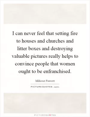 I can never feel that setting fire to houses and churches and litter boxes and destroying valuable pictures really helps to convince people that women ought to be enfranchised Picture Quote #1