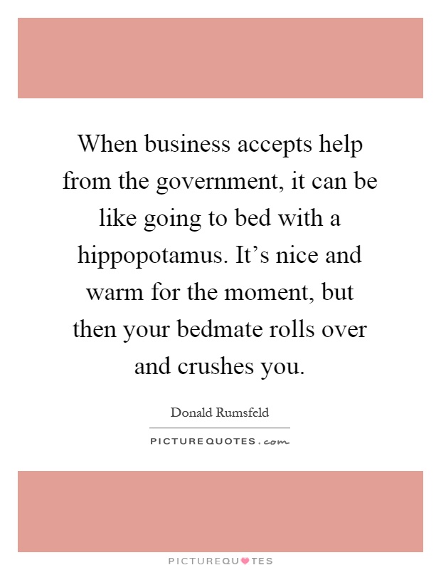 When business accepts help from the government, it can be like going to bed with a hippopotamus. It's nice and warm for the moment, but then your bedmate rolls over and crushes you Picture Quote #1