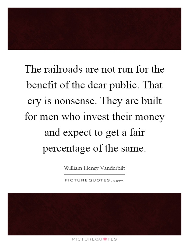 The railroads are not run for the benefit of the dear public. That cry is nonsense. They are built for men who invest their money and expect to get a fair percentage of the same Picture Quote #1