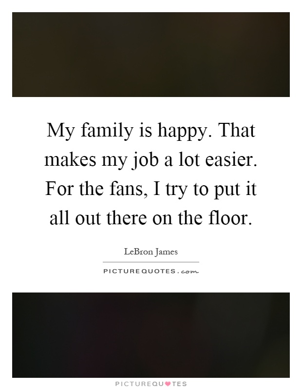 My family is happy. That makes my job a lot easier. For the fans, I try to put it all out there on the floor Picture Quote #1