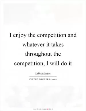 I enjoy the competition and whatever it takes throughout the competition, I will do it Picture Quote #1