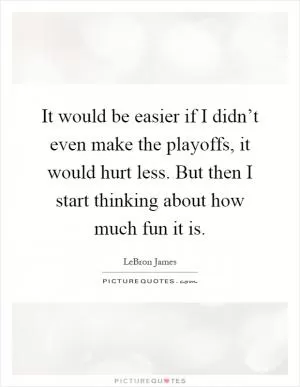 It would be easier if I didn’t even make the playoffs, it would hurt less. But then I start thinking about how much fun it is Picture Quote #1