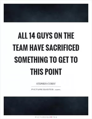 All 14 guys on the team have sacrificed something to get to this point Picture Quote #1