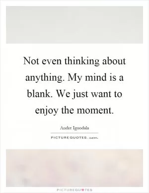 Not even thinking about anything. My mind is a blank. We just want to enjoy the moment Picture Quote #1