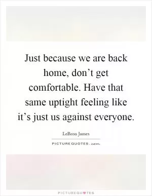Just because we are back home, don’t get comfortable. Have that same uptight feeling like it’s just us against everyone Picture Quote #1