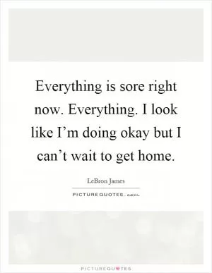 Everything is sore right now. Everything. I look like I’m doing okay but I can’t wait to get home Picture Quote #1