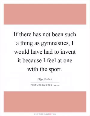 If there has not been such a thing as gymnastics, I would have had to invent it because I feel at one with the sport Picture Quote #1