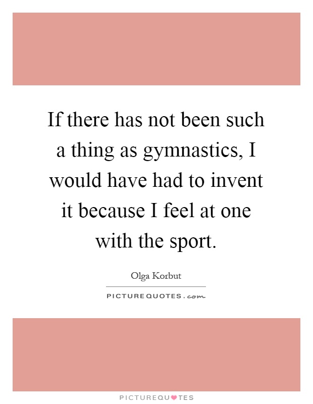 If there has not been such a thing as gymnastics, I would have had to invent it because I feel at one with the sport Picture Quote #1