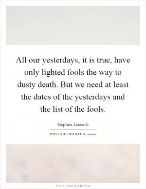 All our yesterdays, it is true, have only lighted fools the way to dusty death. But we need at least the dates of the yesterdays and the list of the fools Picture Quote #1