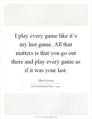 I play every game like it’s my last game. All that matters is that you go out there and play every game as if it was your last Picture Quote #1